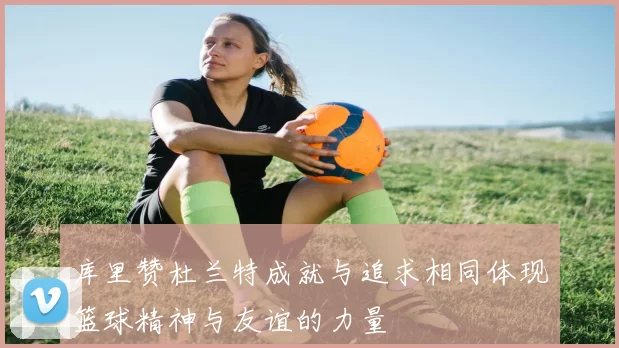 库里赞杜兰特成就与追求相同体现篮球精神与友谊的力量