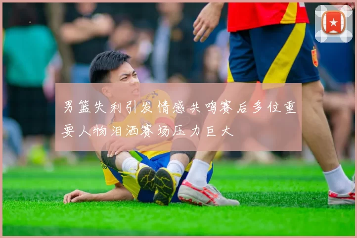 男篮失利引发情感共鸣赛后多位重要人物泪洒赛场压力巨大