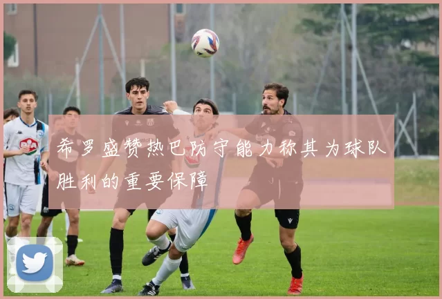 希罗盛赞热巴防守能力称其为球队胜利的重要保障