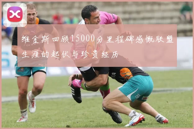 维金斯回顾15000分里程碑感慨联盟生涯的起伏与珍贵经历