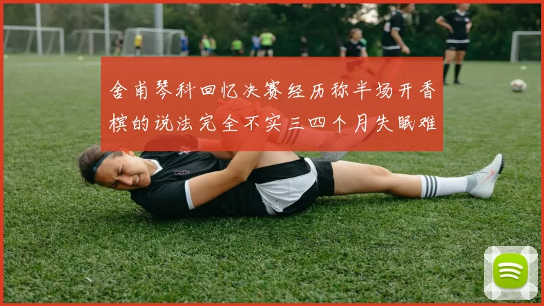 舍甫琴科回忆决赛经历称半场开香槟的说法完全不实三四个月失眠难以释怀