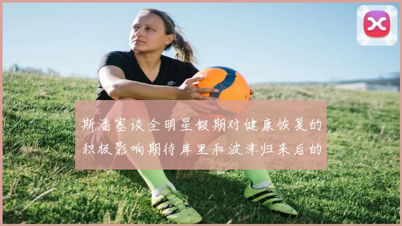 斯潘塞谈全明星假期对健康恢复的积极影响期待库里和波津归来后的全新面貌
