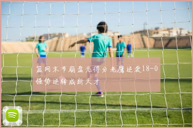 篮网末节崩盘无得分老鹰逆袭18-0强势逆转成新天才