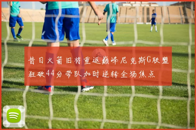 昔日火箭旧将重返巅峰尼克斯G联盟狂砍44分带队加时逆转全场焦点
