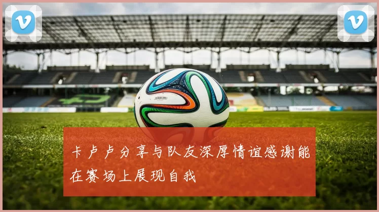 卡卢卢分享与队友深厚情谊感谢能在赛场上展现自我