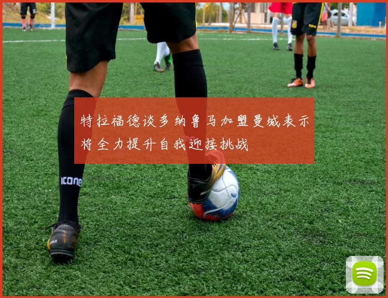 特拉福德谈多纳鲁马加盟曼城表示将全力提升自我迎接挑战