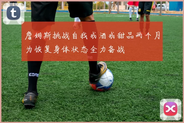 詹姆斯挑战自我戒酒戒甜品两个月为恢复身体状态全力备战