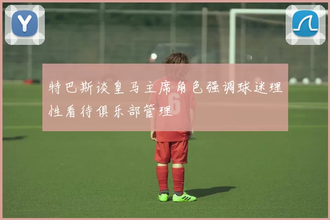 特巴斯谈皇马主席角色强调球迷理性看待俱乐部管理