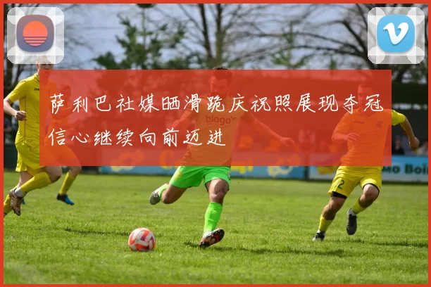 萨利巴社媒晒滑跪庆祝照展现夺冠信心继续向前迈进