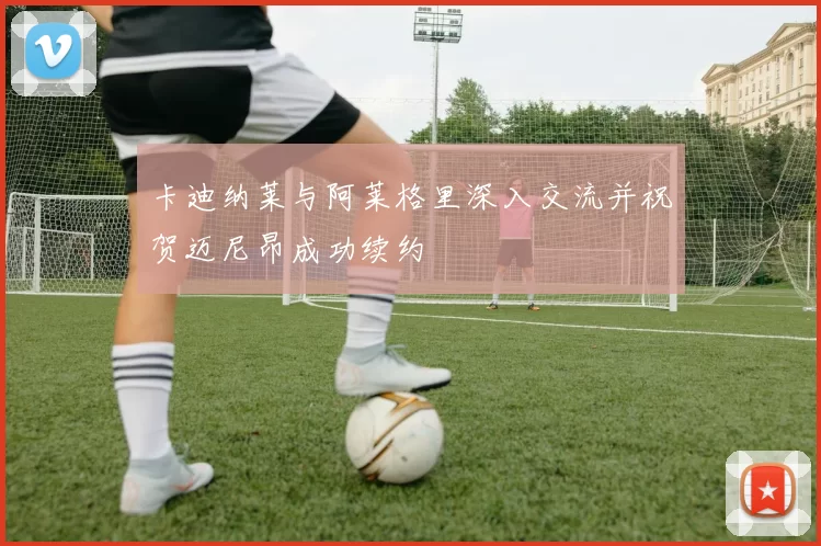 卡迪纳莱与阿莱格里深入交流并祝贺迈尼昂成功续约