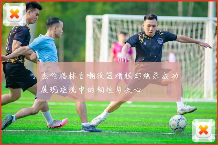 杰伦格林自嘲投篮糟糕却绝杀成功展现逆境中的韧性与决心