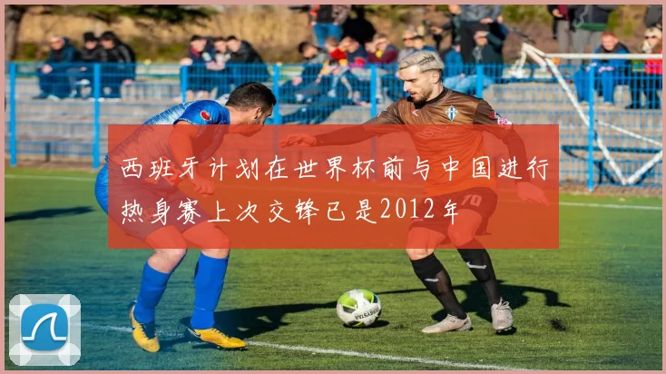 西班牙计划在世界杯前与中国进行热身赛上次交锋已是2012年