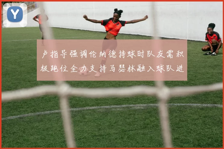 卢指导强调伦纳德持球时队友需积极跑位全力支持马瑟林融入球队进攻体系