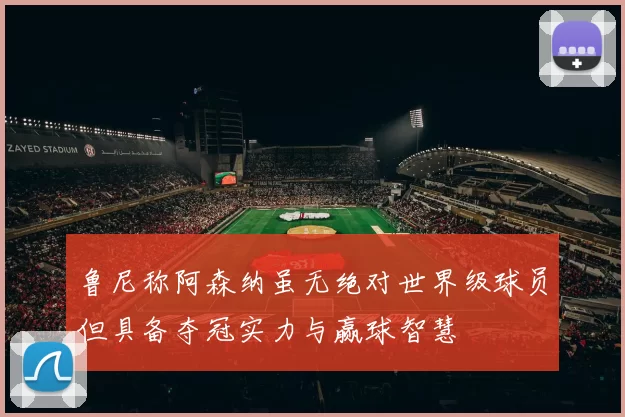 鲁尼称阿森纳虽无绝对世界级球员但具备夺冠实力与赢球智慧
