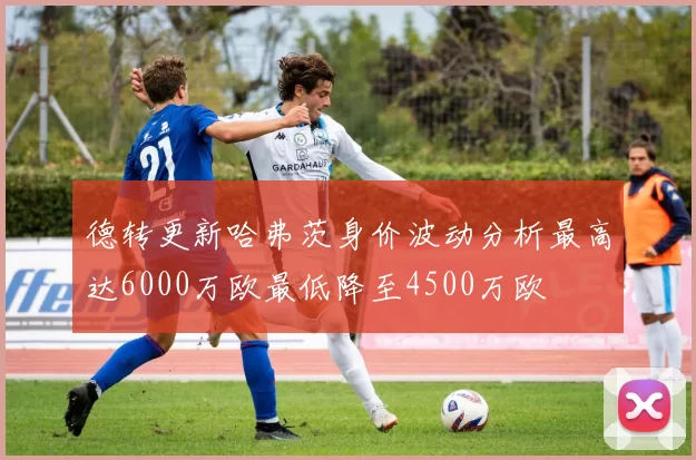 德转更新哈弗茨身价波动分析最高达6000万欧最低降至4500万欧