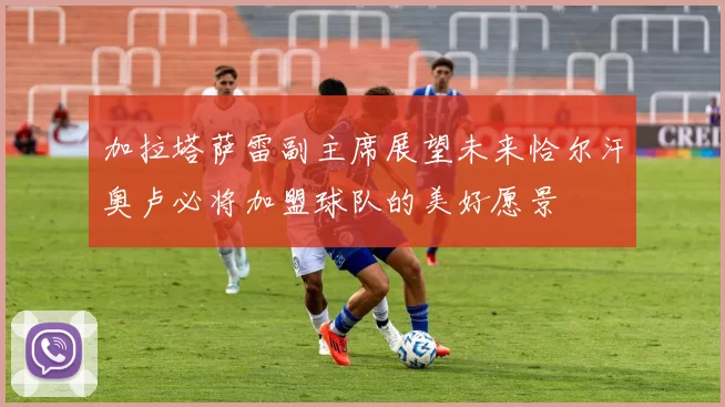 加拉塔萨雷副主席展望未来恰尔汗奥卢必将加盟球队的美好愿景