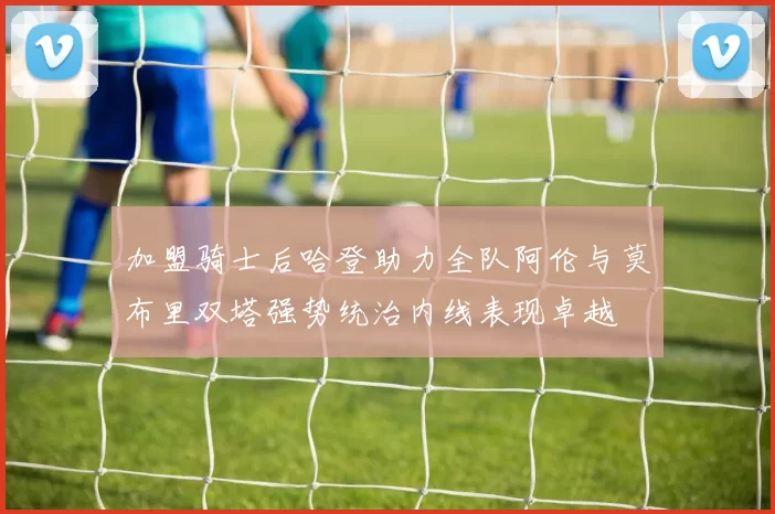 加盟骑士后哈登助力全队阿伦与莫布里双塔强势统治内线表现卓越