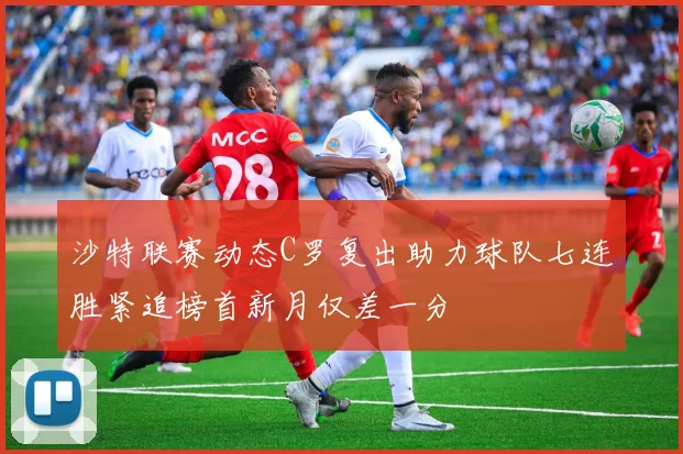 沙特联赛动态C罗复出助力球队七连胜紧追榜首新月仅差一分