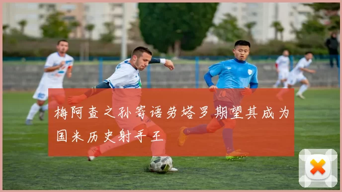 梅阿查之孙寄语劳塔罗期望其成为国米历史射手王