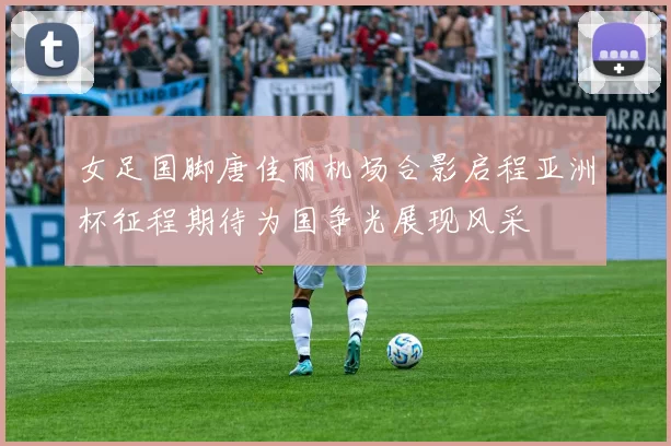 女足国脚唐佳丽机场合影启程亚洲杯征程期待为国争光展现风采