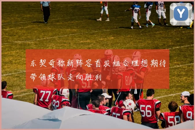 东契奇称新阵容首发组合理想期待带领球队走向胜利