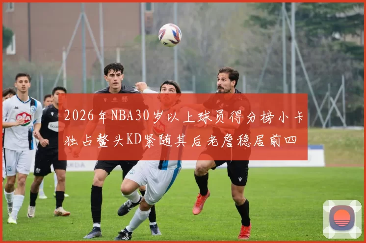 2026年NBA30岁以上球员得分榜小卡独占鳌头KD紧随其后老詹稳居前四