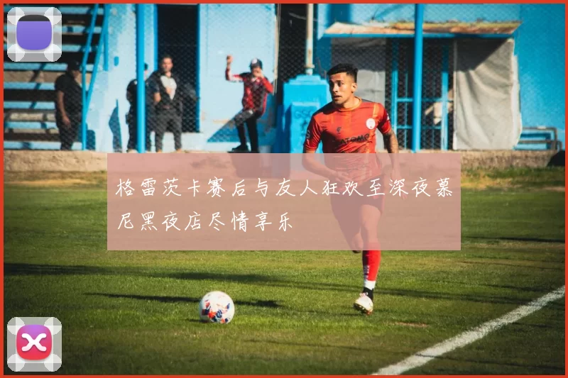 格雷茨卡赛后与友人狂欢至深夜慕尼黑夜店尽情享乐