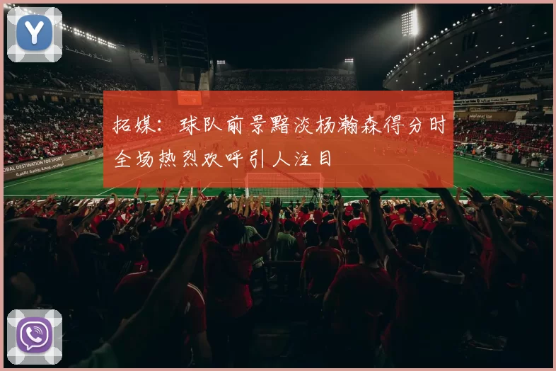 拓媒：球队前景黯淡杨瀚森得分时全场热烈欢呼引人注目