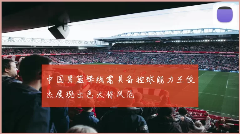 中国男篮锋线需具备控球能力王俊杰展现出色大将风范