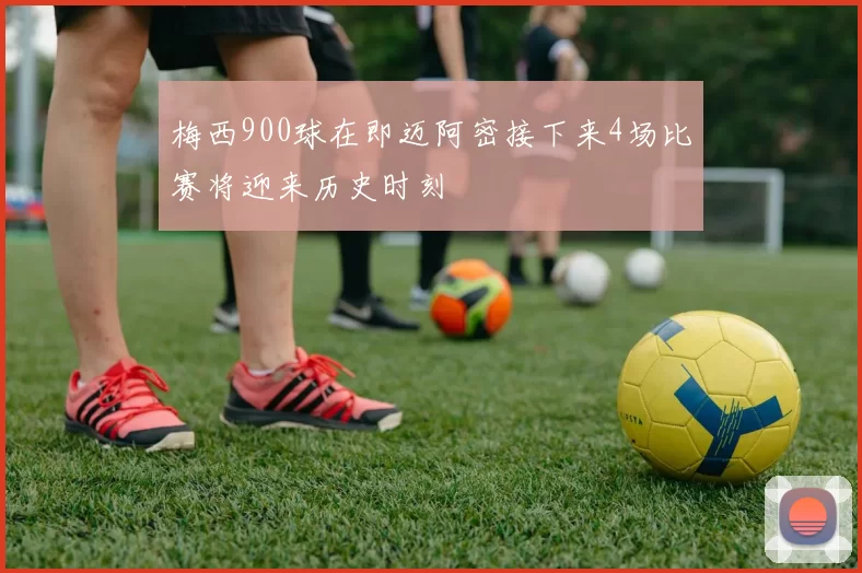 梅西900球在即迈阿密接下来4场比赛将迎来历史时刻